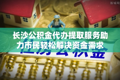 黄山长沙公积金代办提取服务助力市民轻松解决资金需求