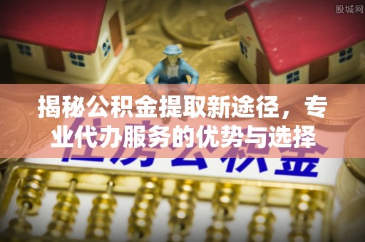 黄山揭秘公积金提取新途径，专业代办服务的优势与选择