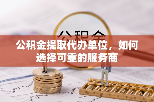 黄山公积金提取代办单位，如何选择可靠的服务商