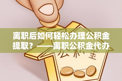 黄山离职后如何轻松办理公积金提取？——离职公积金代办提取服务详解